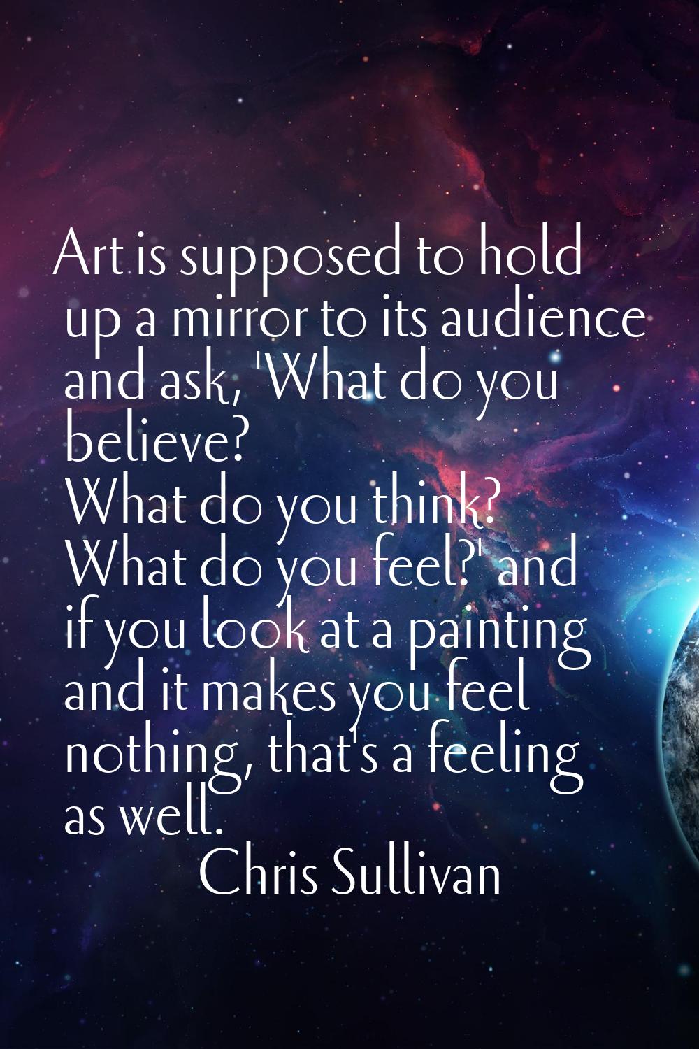 Art is supposed to hold up a mirror to its audience and ask, 'What do you believe? What do you thin