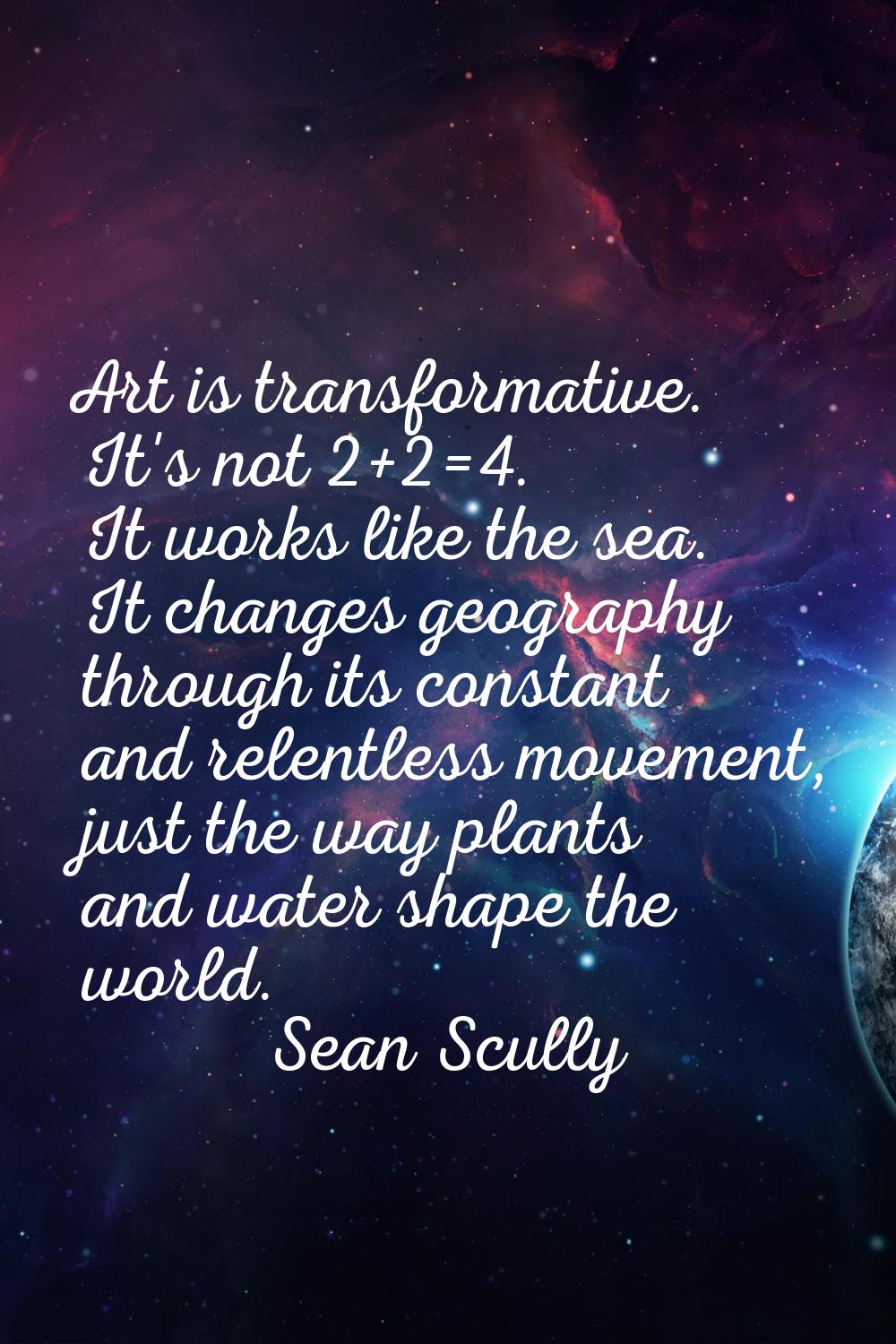Art is transformative. It's not 2+2=4. It works like the sea. It changes geography through its cons