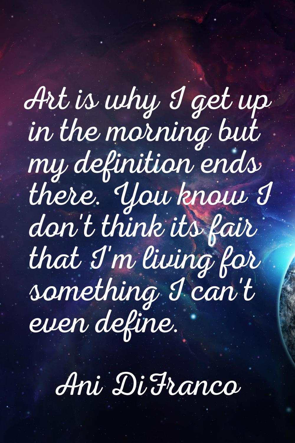 Art is why I get up in the morning but my definition ends there. You know I don't think its fair th