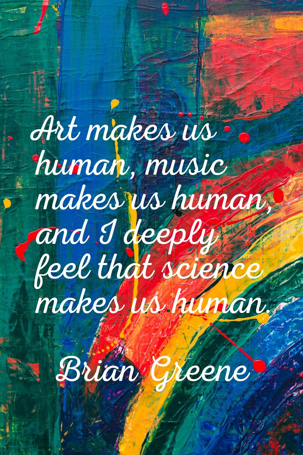 Art makes us human, music makes us human, and I deeply feel that science makes us human.