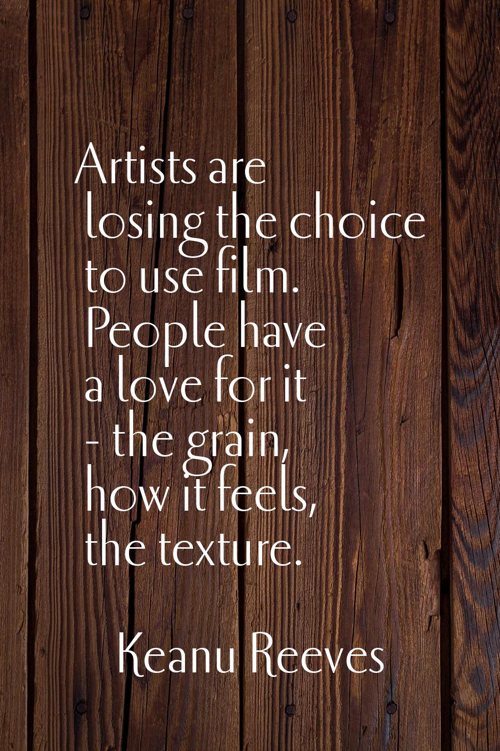 Artists are losing the choice to use film. People have a love for it - the grain, how it feels, the