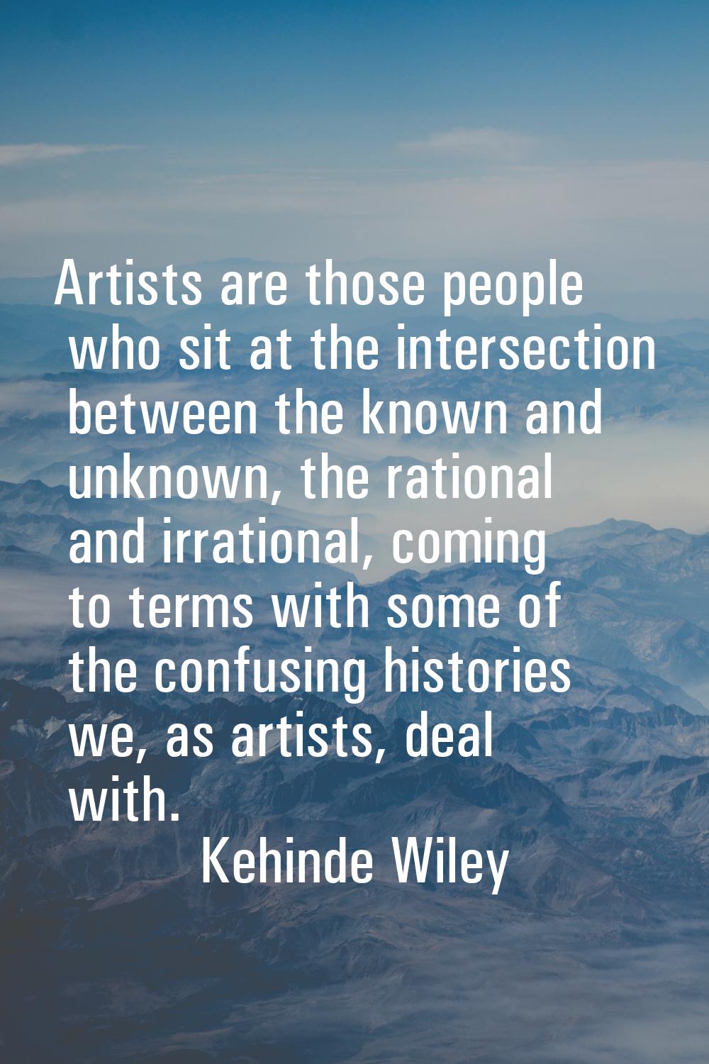 Artists are those people who sit at the intersection between the known and unknown, the rational an