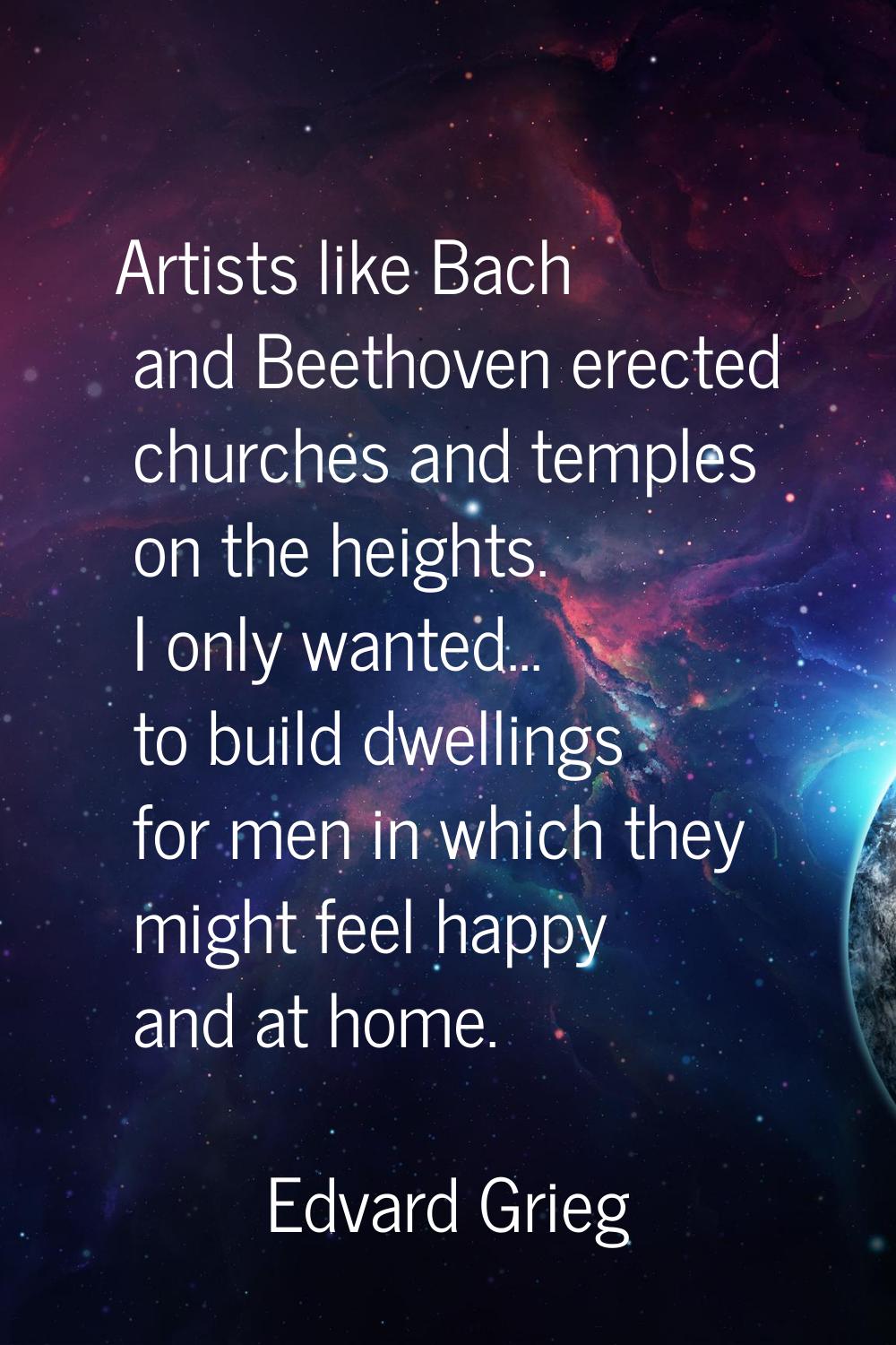 Artists like Bach and Beethoven erected churches and temples on the heights. I only wanted... to bu