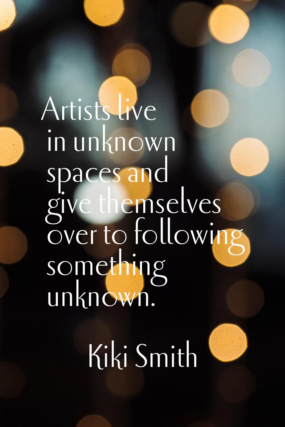 Artists live in unknown spaces and give themselves over to following something unknown.