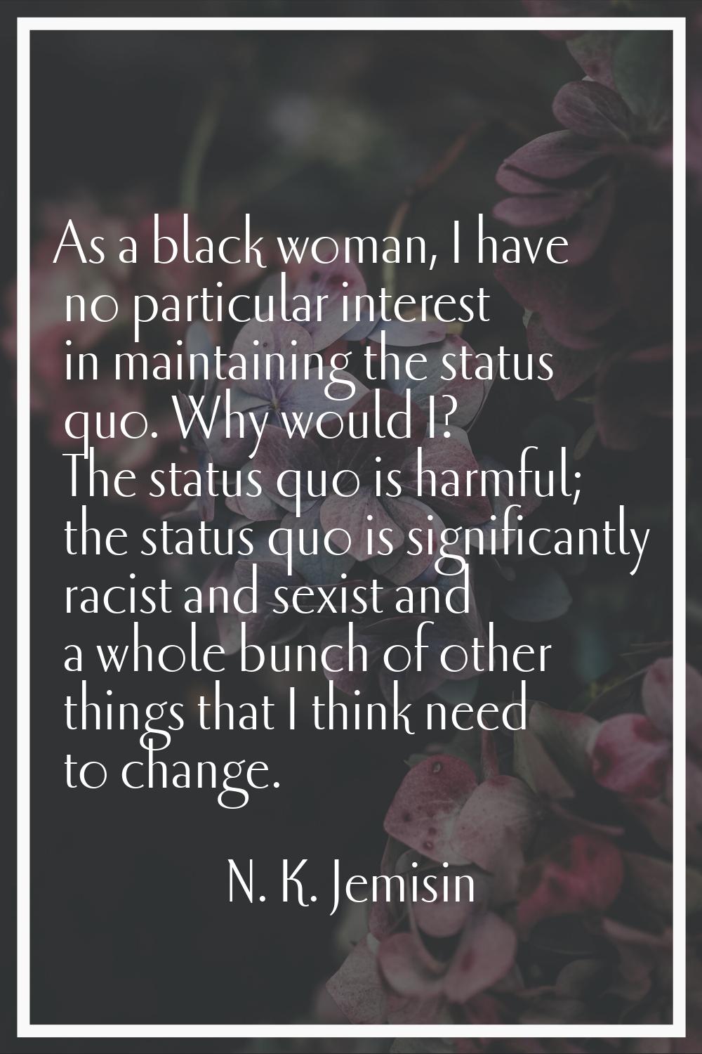 As a black woman, I have no particular interest in maintaining the status quo. Why would I? The sta