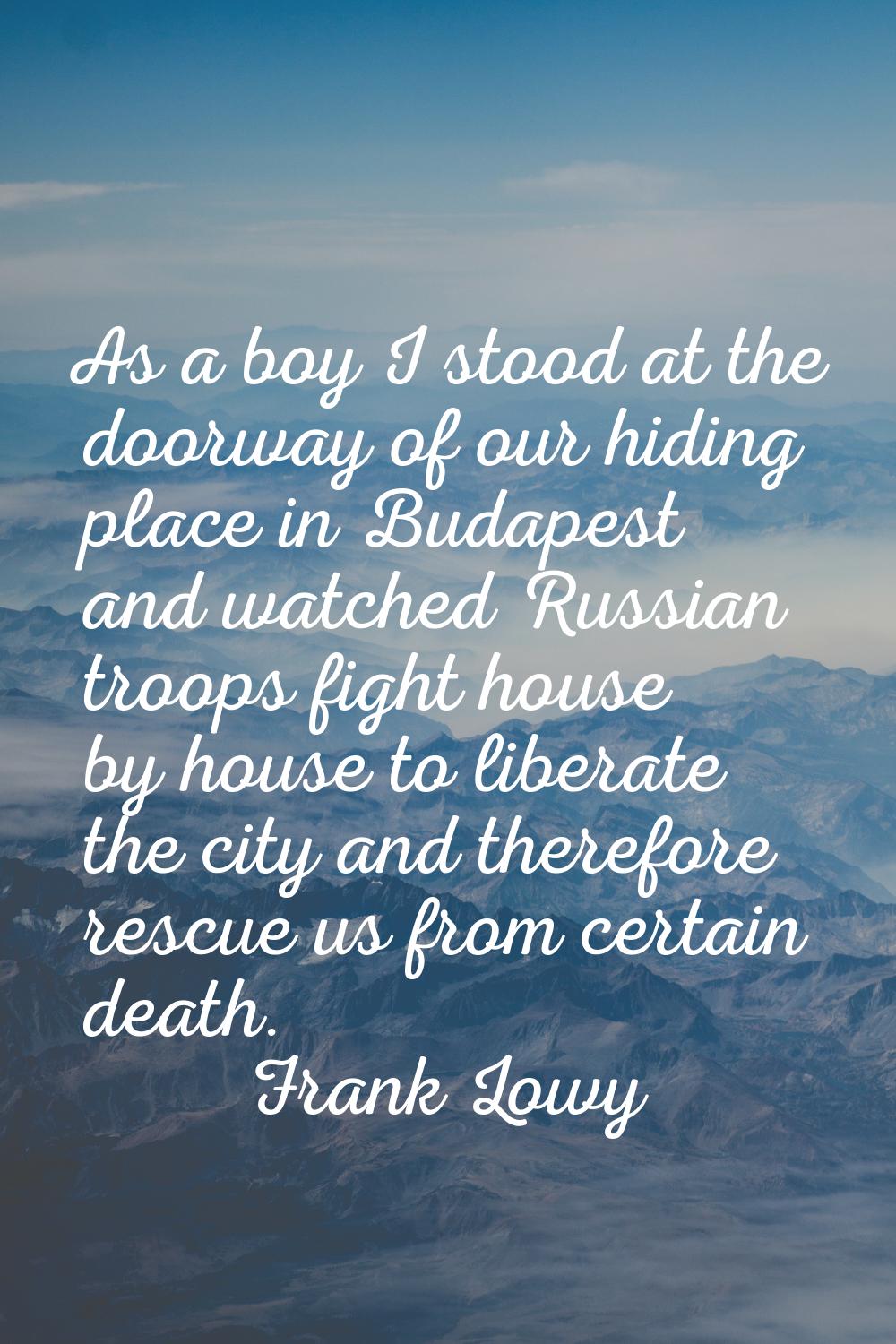 As a boy I stood at the doorway of our hiding place in Budapest and watched Russian troops fight ho