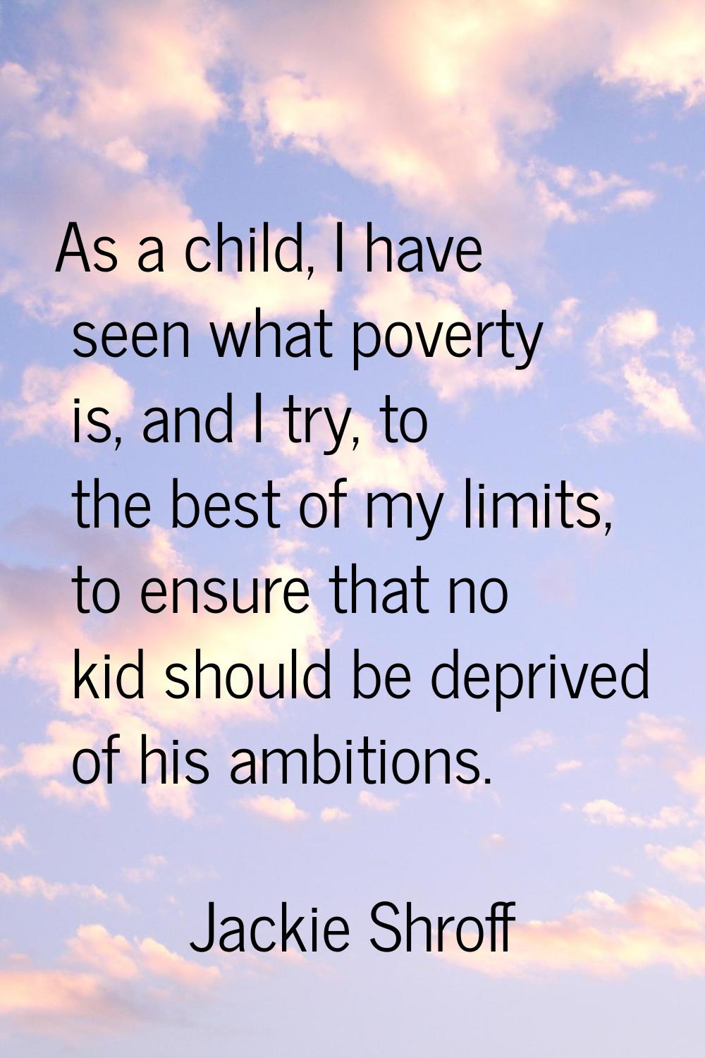 As a child, I have seen what poverty is, and I try, to the best of my limits, to ensure that no kid