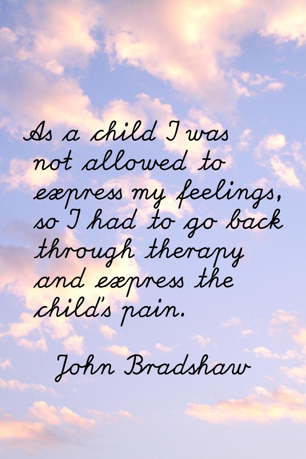 As a child I was not allowed to express my feelings, so I had to go back through therapy and expres