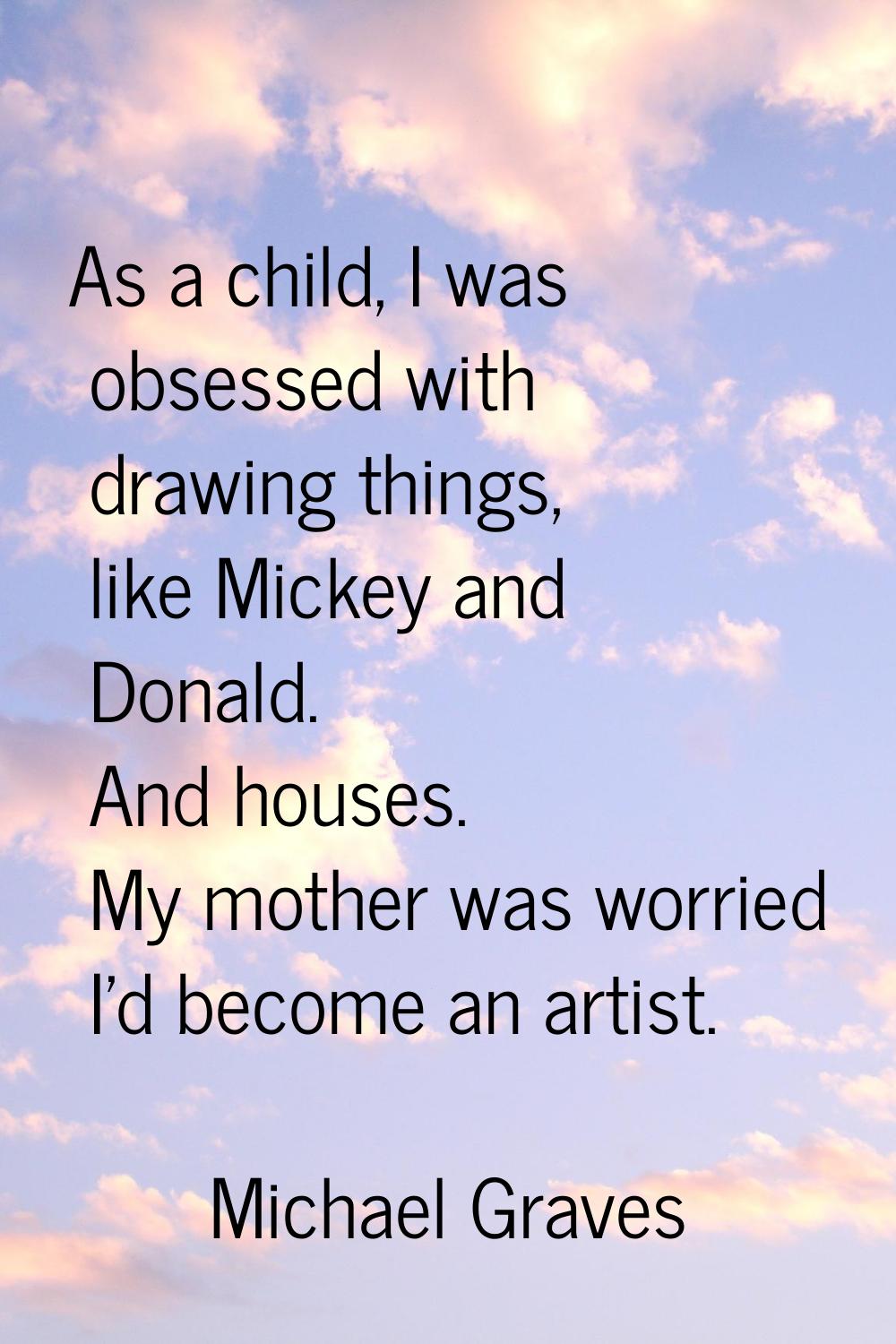 As a child, I was obsessed with drawing things, like Mickey and Donald. And houses. My mother was w