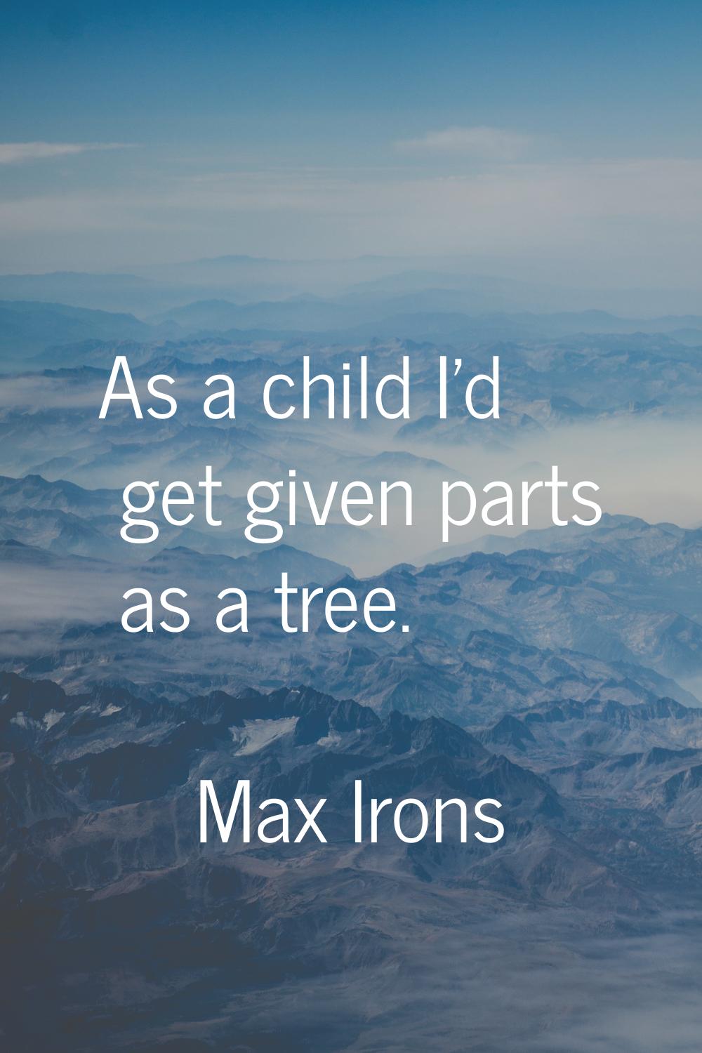 As a child I'd get given parts as a tree.