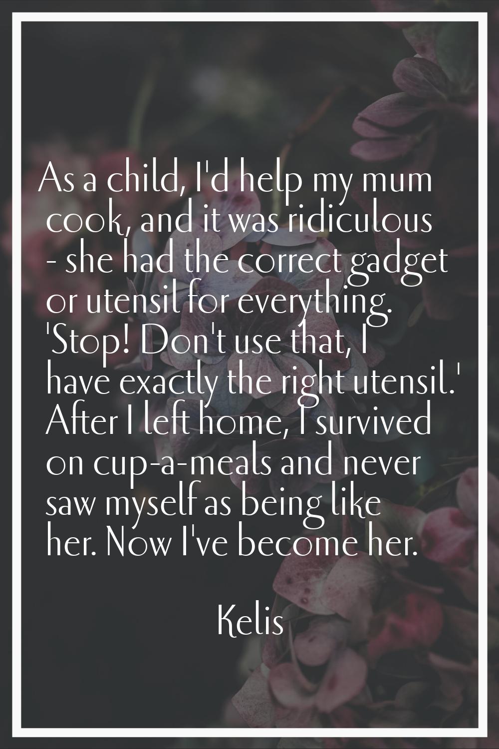 As a child, I'd help my mum cook, and it was ridiculous - she had the correct gadget or utensil for