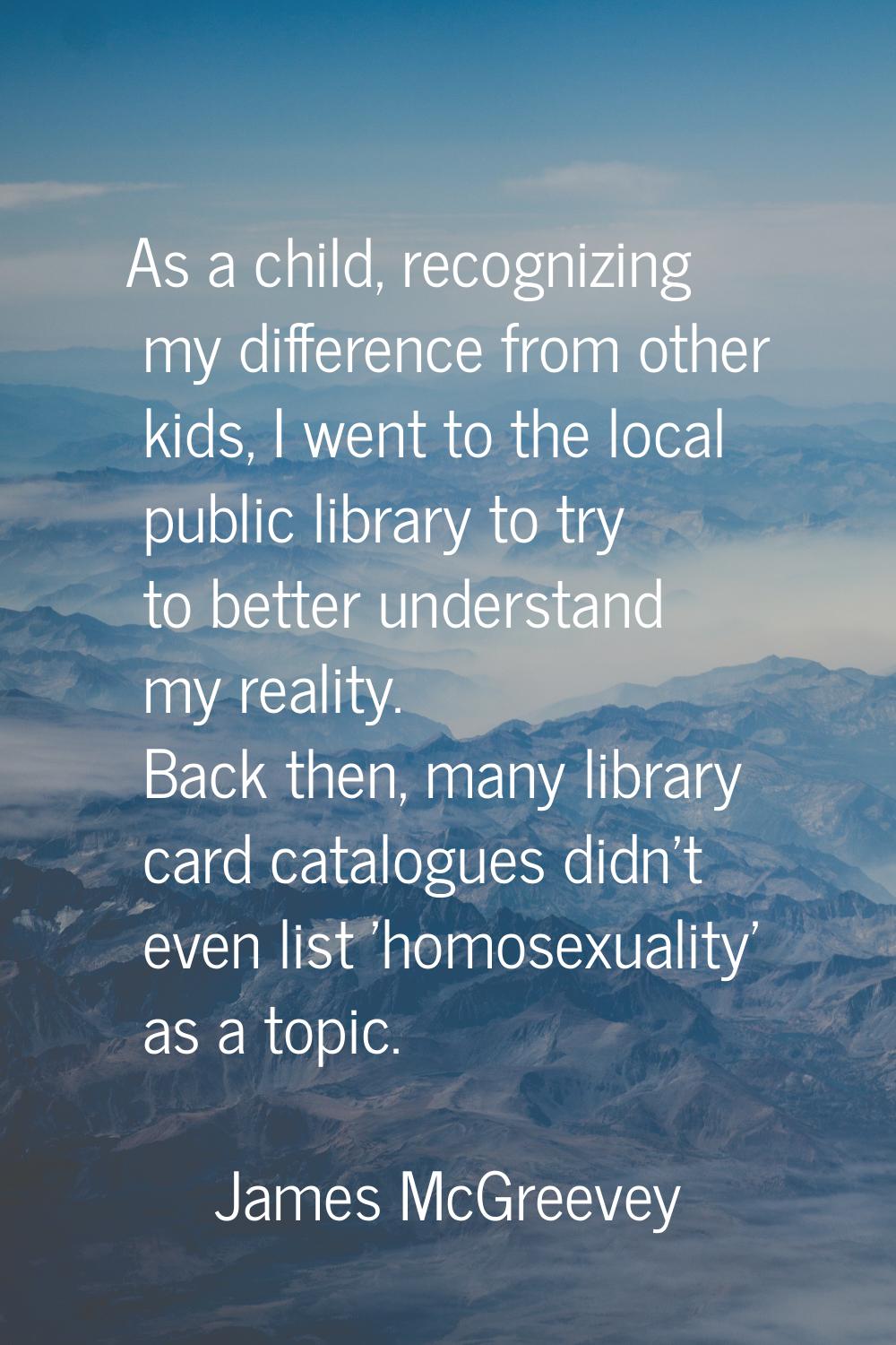 As a child, recognizing my difference from other kids, I went to the local public library to try to