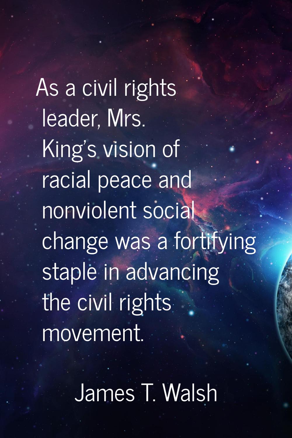 As a civil rights leader, Mrs. King's vision of racial peace and nonviolent social change was a for