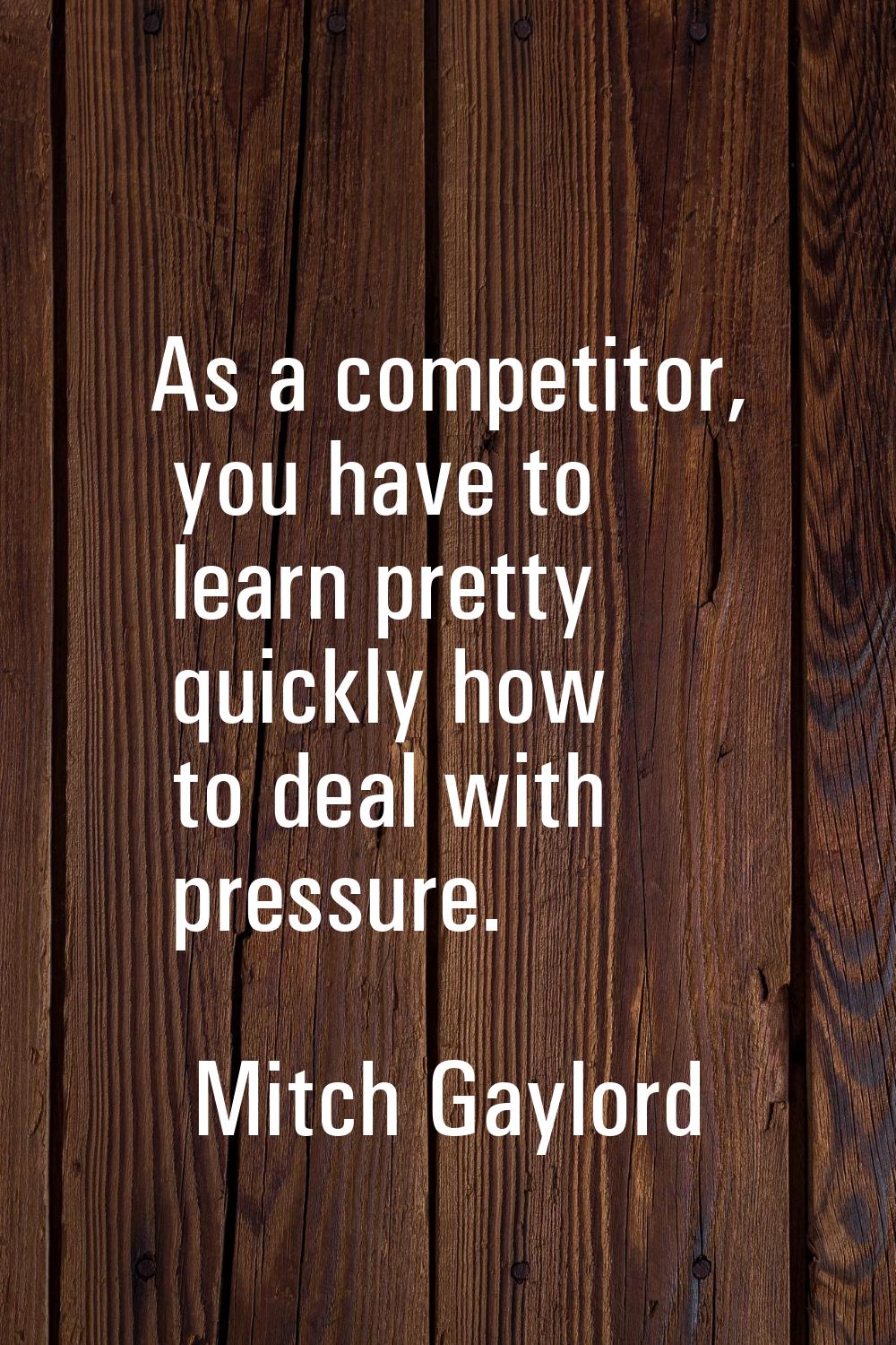 As a competitor, you have to learn pretty quickly how to deal with pressure.