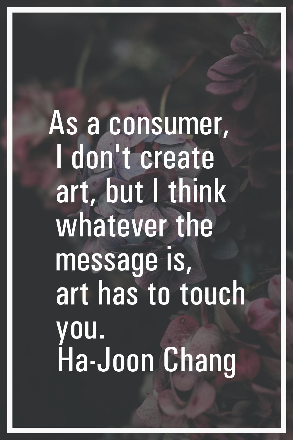 As a consumer, I don't create art, but I think whatever the message is, art has to touch you.