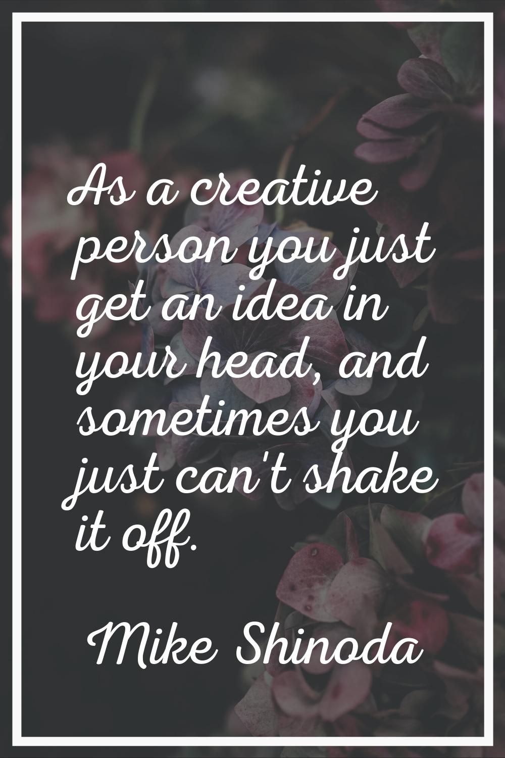As a creative person you just get an idea in your head, and sometimes you just can't shake it off.