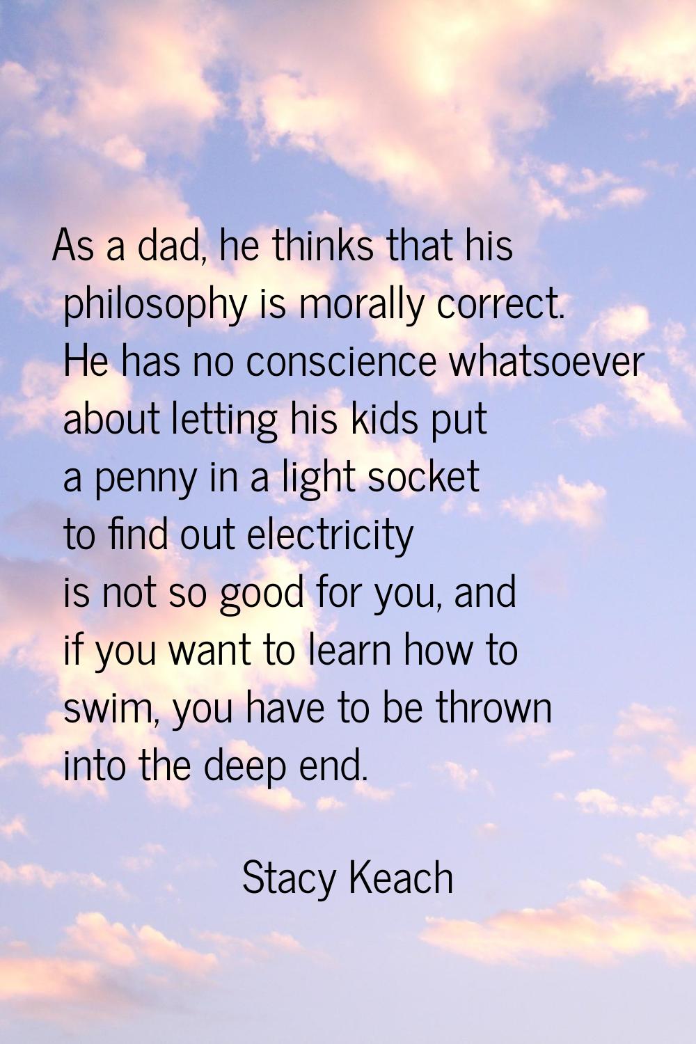 As a dad, he thinks that his philosophy is morally correct. He has no conscience whatsoever about l