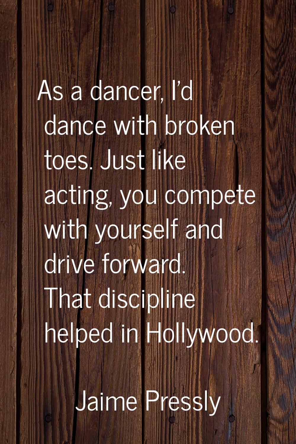 As a dancer, I'd dance with broken toes. Just like acting, you compete with yourself and drive forw