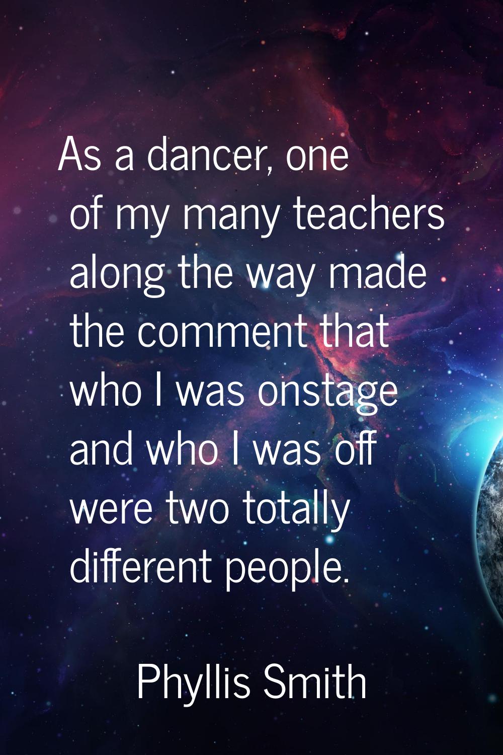 As a dancer, one of my many teachers along the way made the comment that who I was onstage and who 