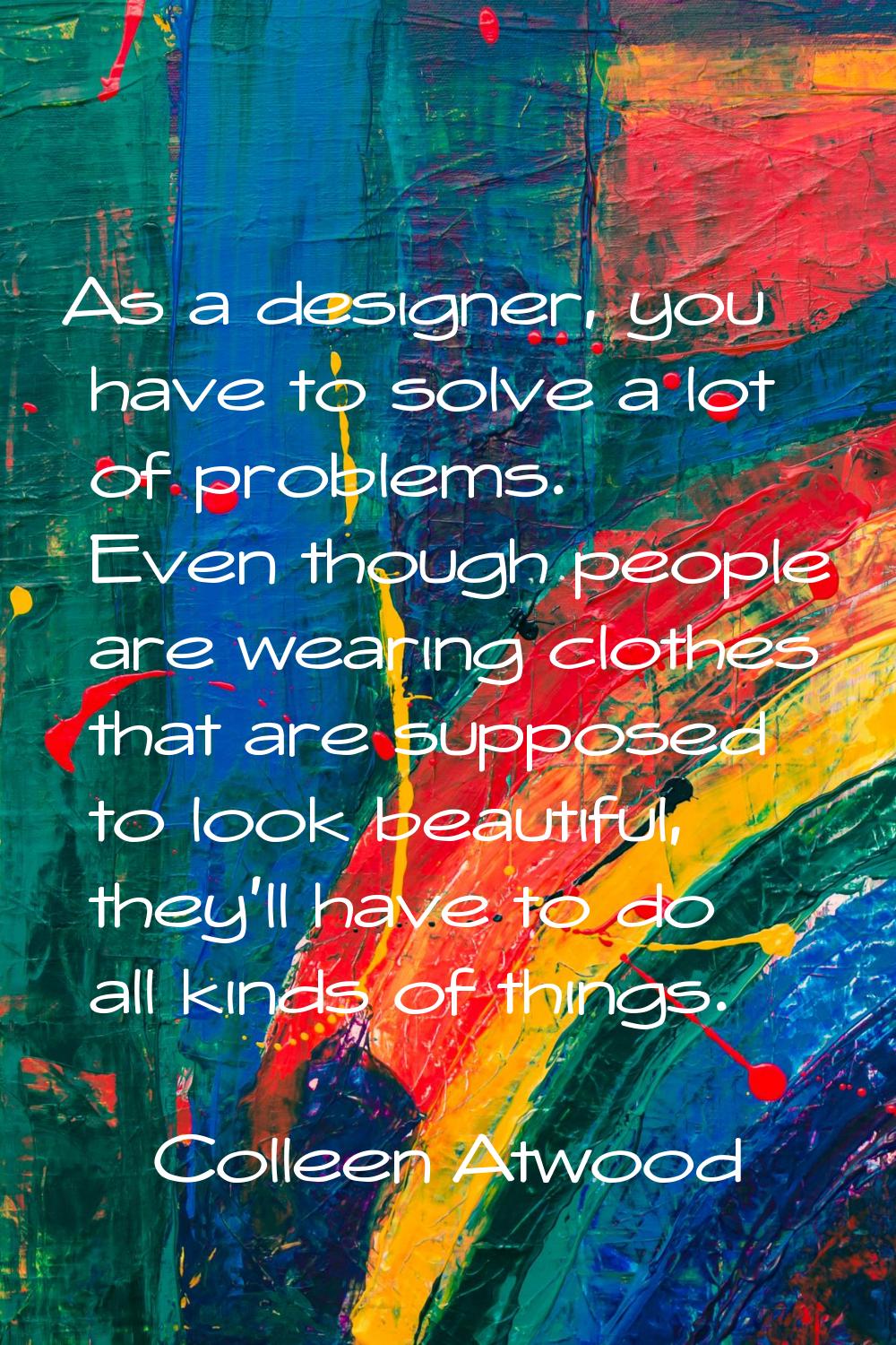As a designer, you have to solve a lot of problems. Even though people are wearing clothes that are