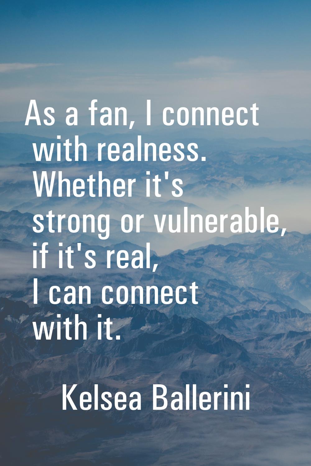 As a fan, I connect with realness. Whether it's strong or vulnerable, if it's real, I can connect w