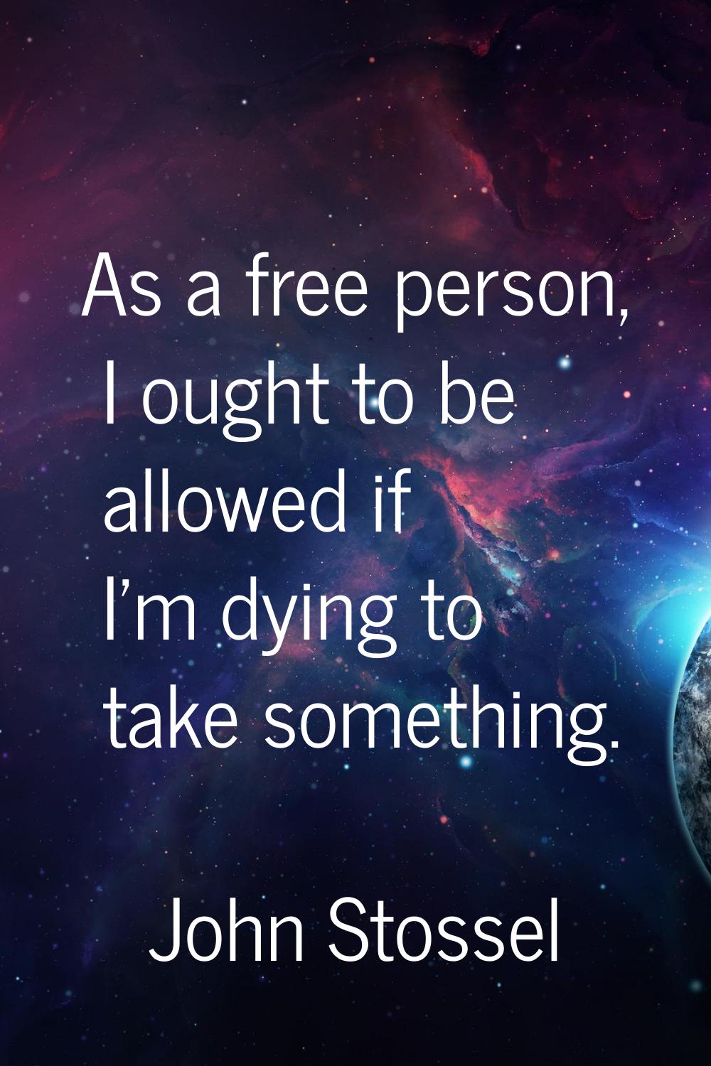 As a free person, I ought to be allowed if I'm dying to take something.