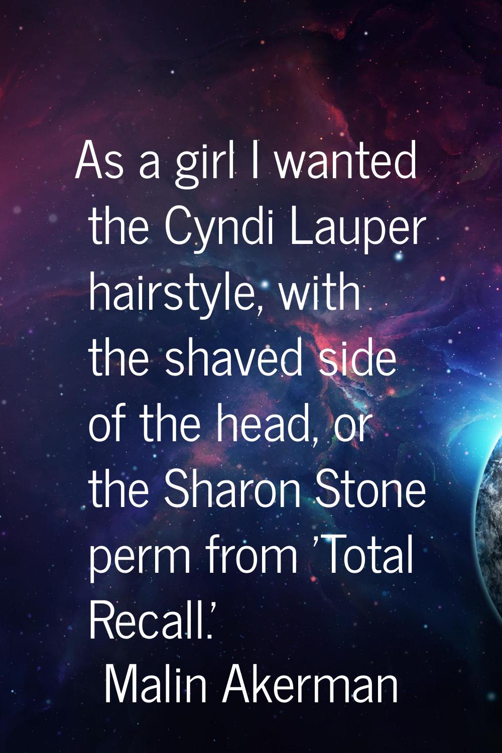 As a girl I wanted the Cyndi Lauper hairstyle, with the shaved side of the head, or the Sharon Ston
