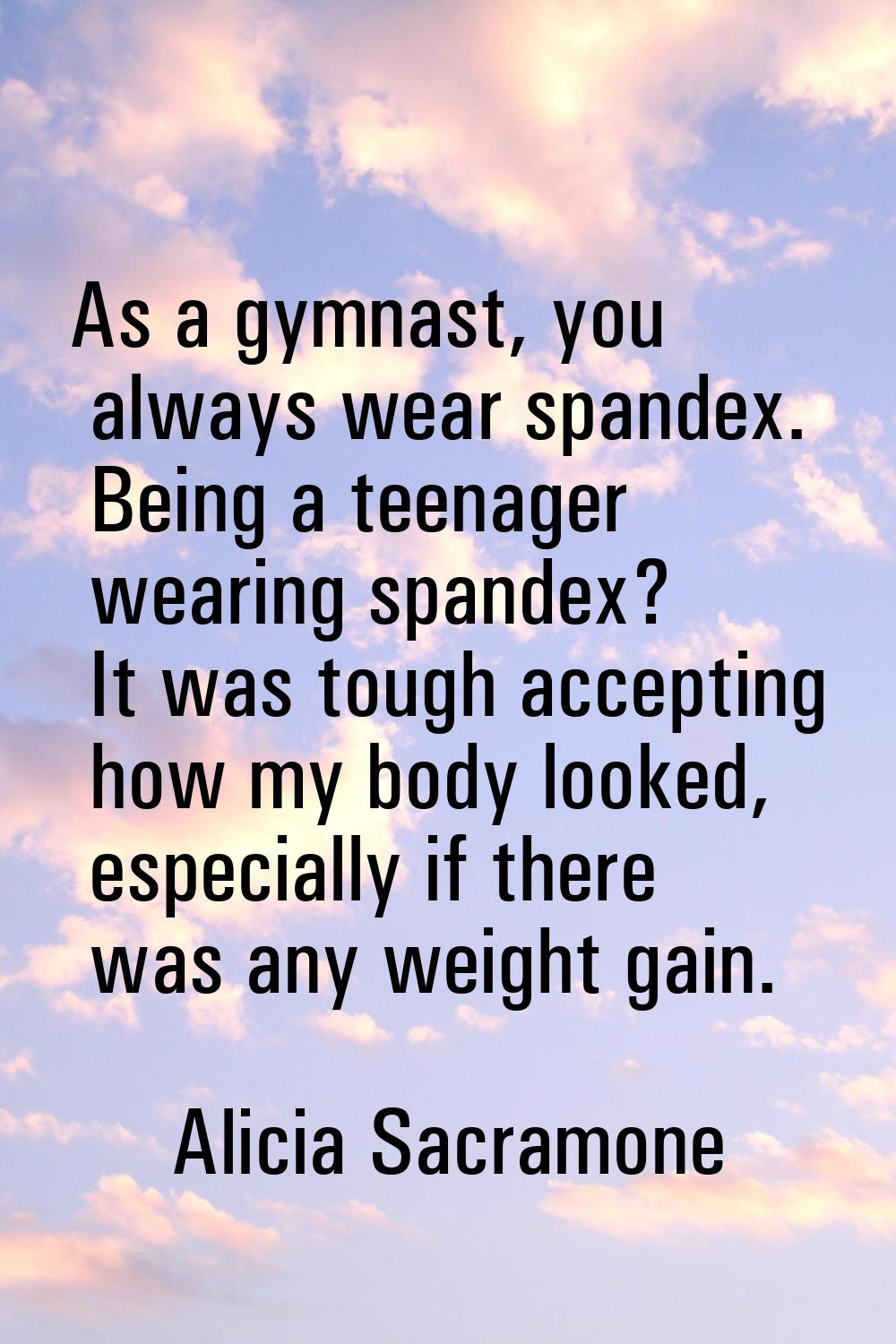 As a gymnast, you always wear spandex. Being a teenager wearing spandex? It was tough accepting how