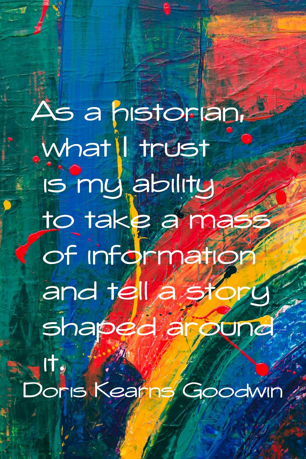 As a historian, what I trust is my ability to take a mass of information and tell a story shaped ar