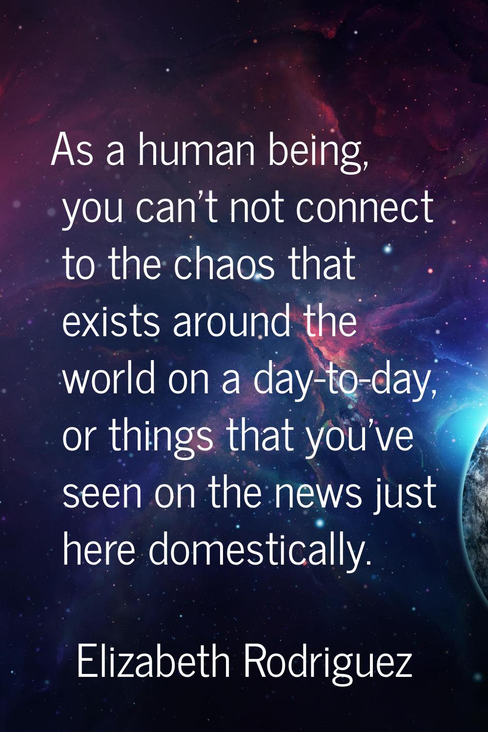 As a human being, you can't not connect to the chaos that exists around the world on a day-to-day, 