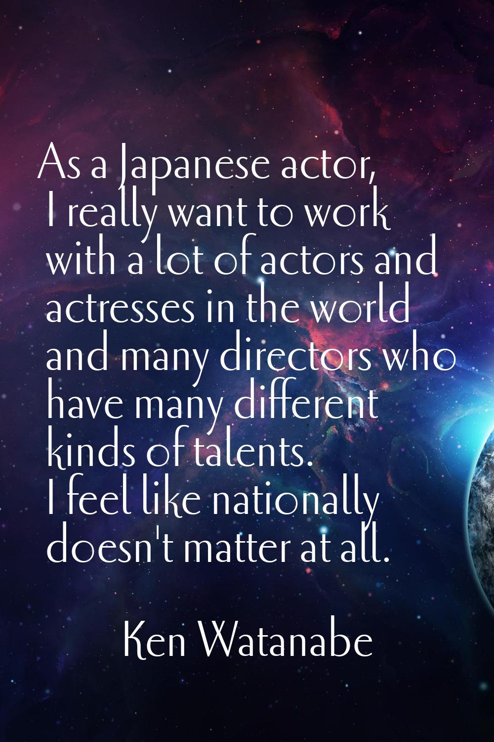 As a Japanese actor, I really want to work with a lot of actors and actresses in the world and many