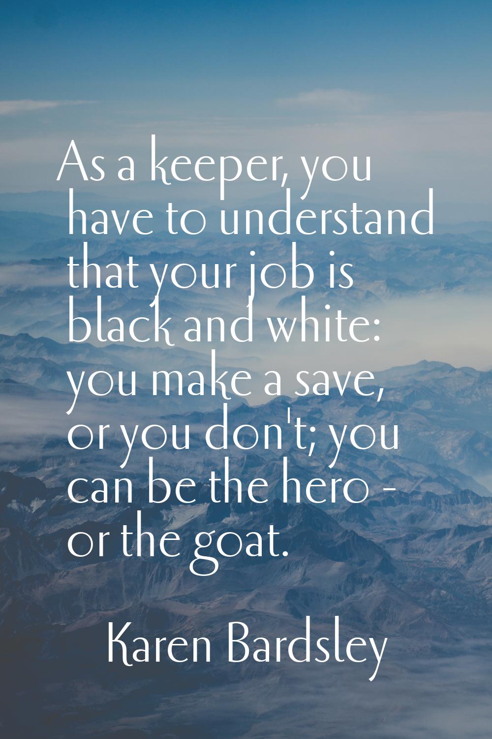 As a keeper, you have to understand that your job is black and white: you make a save, or you don't