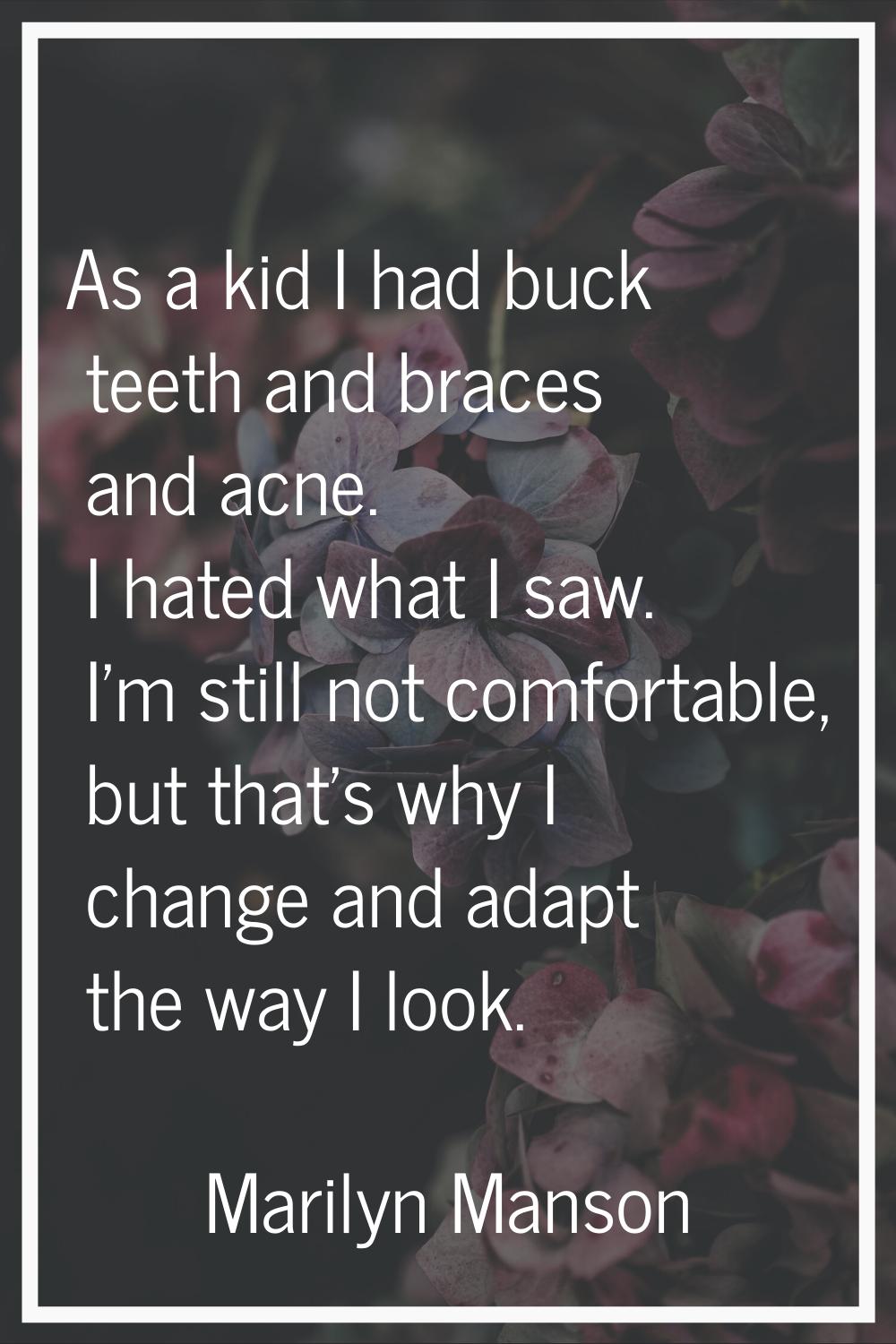 As a kid I had buck teeth and braces and acne. I hated what I saw. I'm still not comfortable, but t
