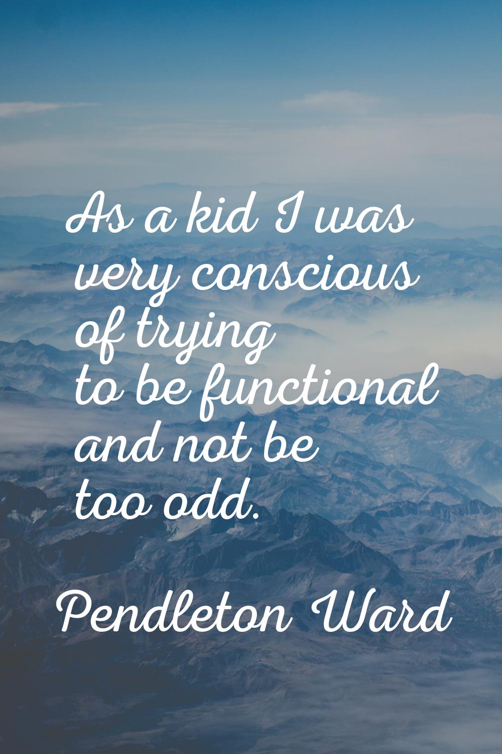 As a kid I was very conscious of trying to be functional and not be too odd.
