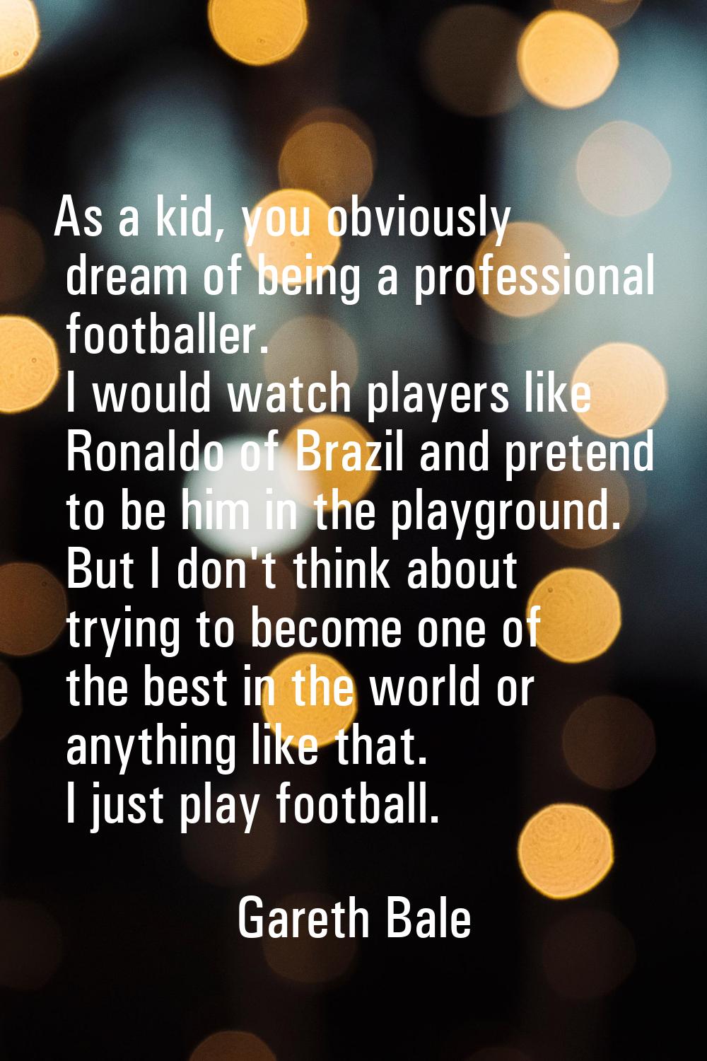 As a kid, you obviously dream of being a professional footballer. I would watch players like Ronald