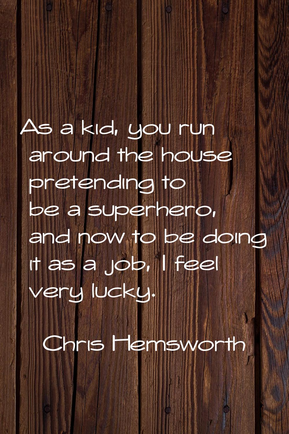 As a kid, you run around the house pretending to be a superhero, and now to be doing it as a job, I