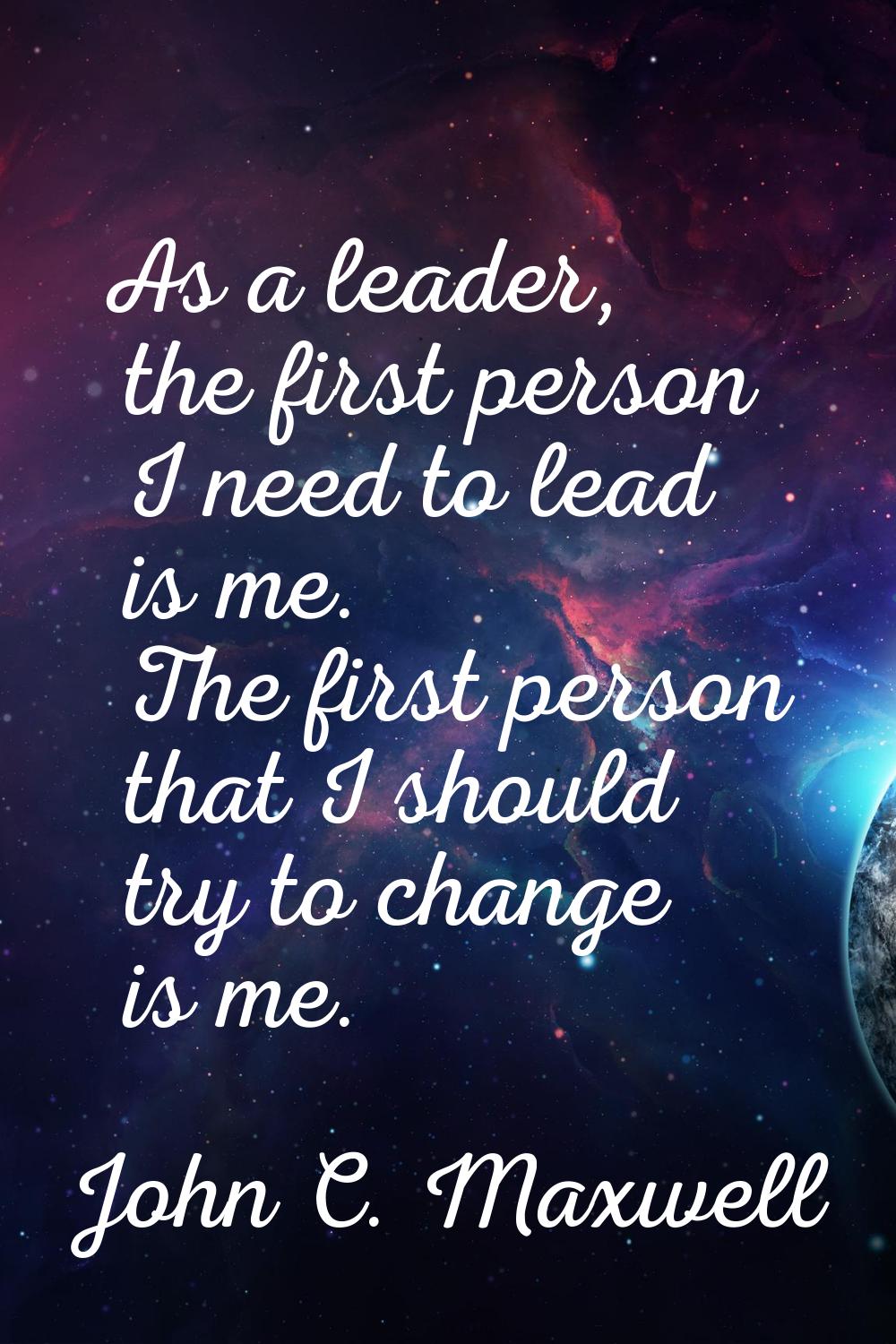 As a leader, the first person I need to lead is me. The first person that I should try to change is