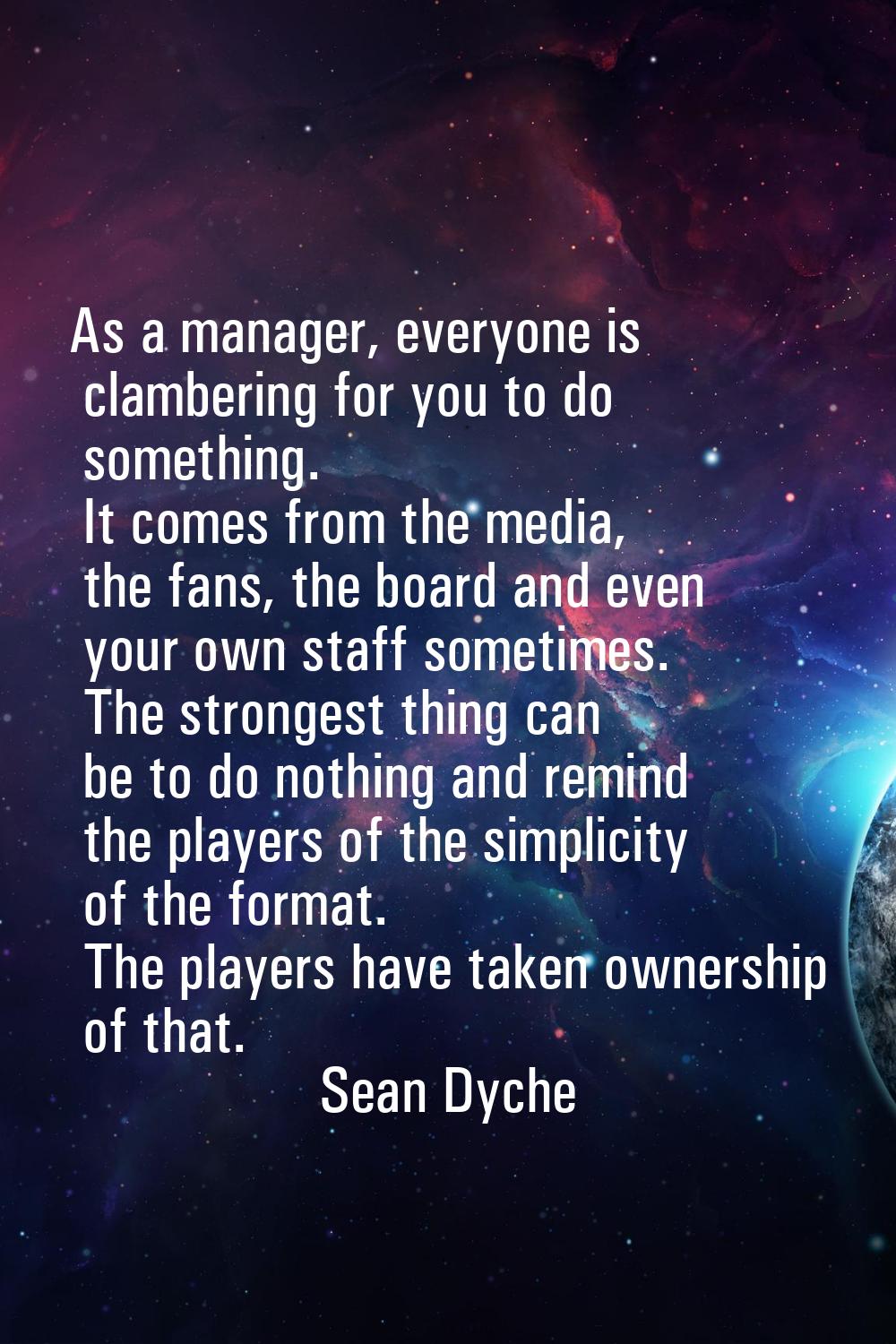 As a manager, everyone is clambering for you to do something. It comes from the media, the fans, th