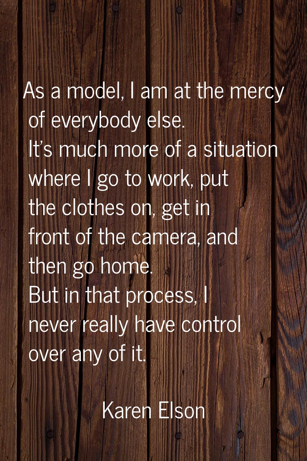 As a model, I am at the mercy of everybody else. It's much more of a situation where I go to work, 