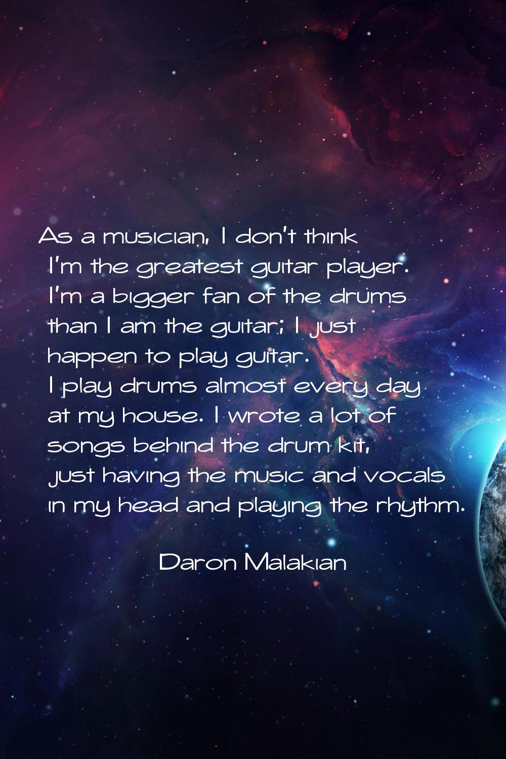 As a musician, I don't think I'm the greatest guitar player. I'm a bigger fan of the drums than I a