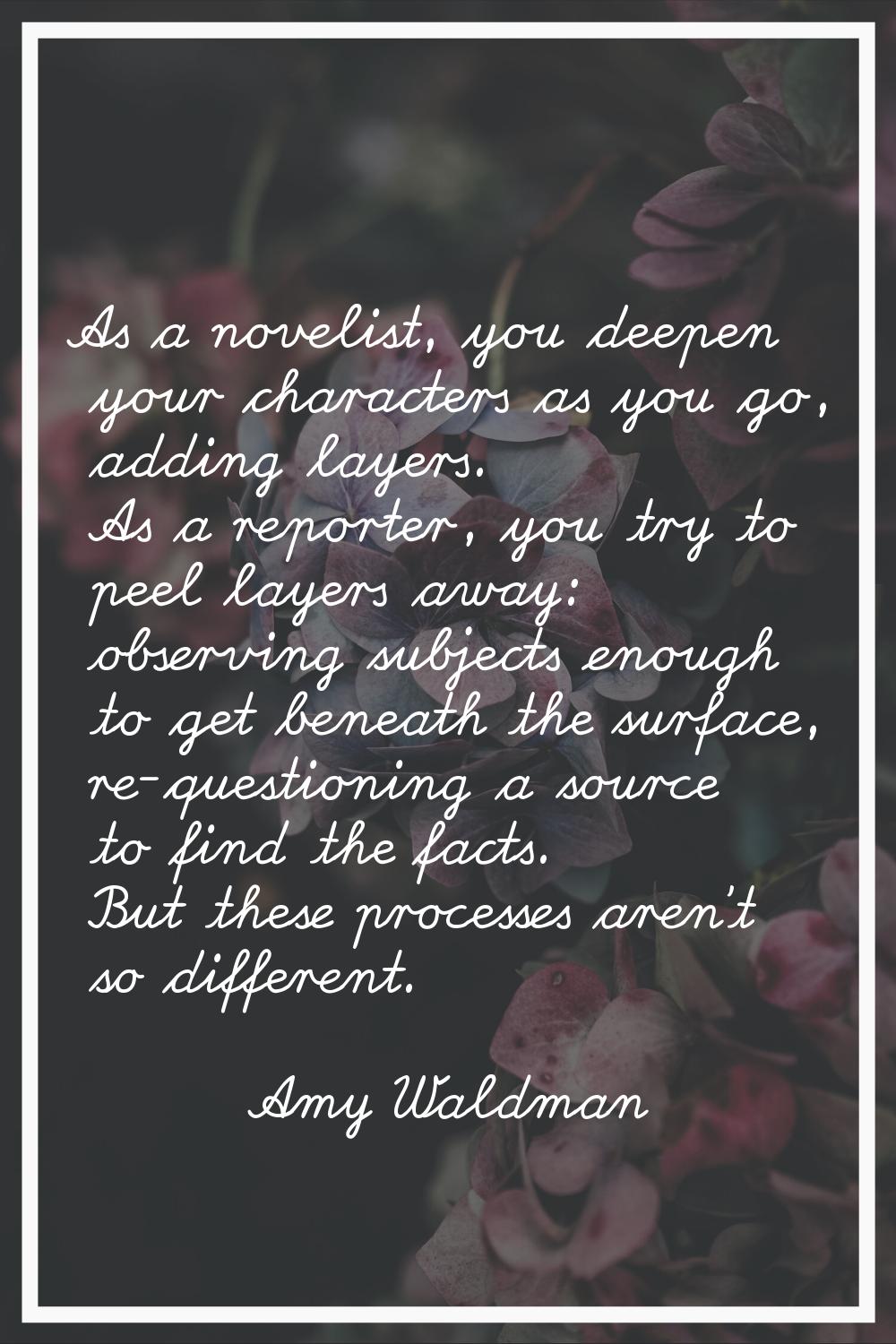 As a novelist, you deepen your characters as you go, adding layers. As a reporter, you try to peel 
