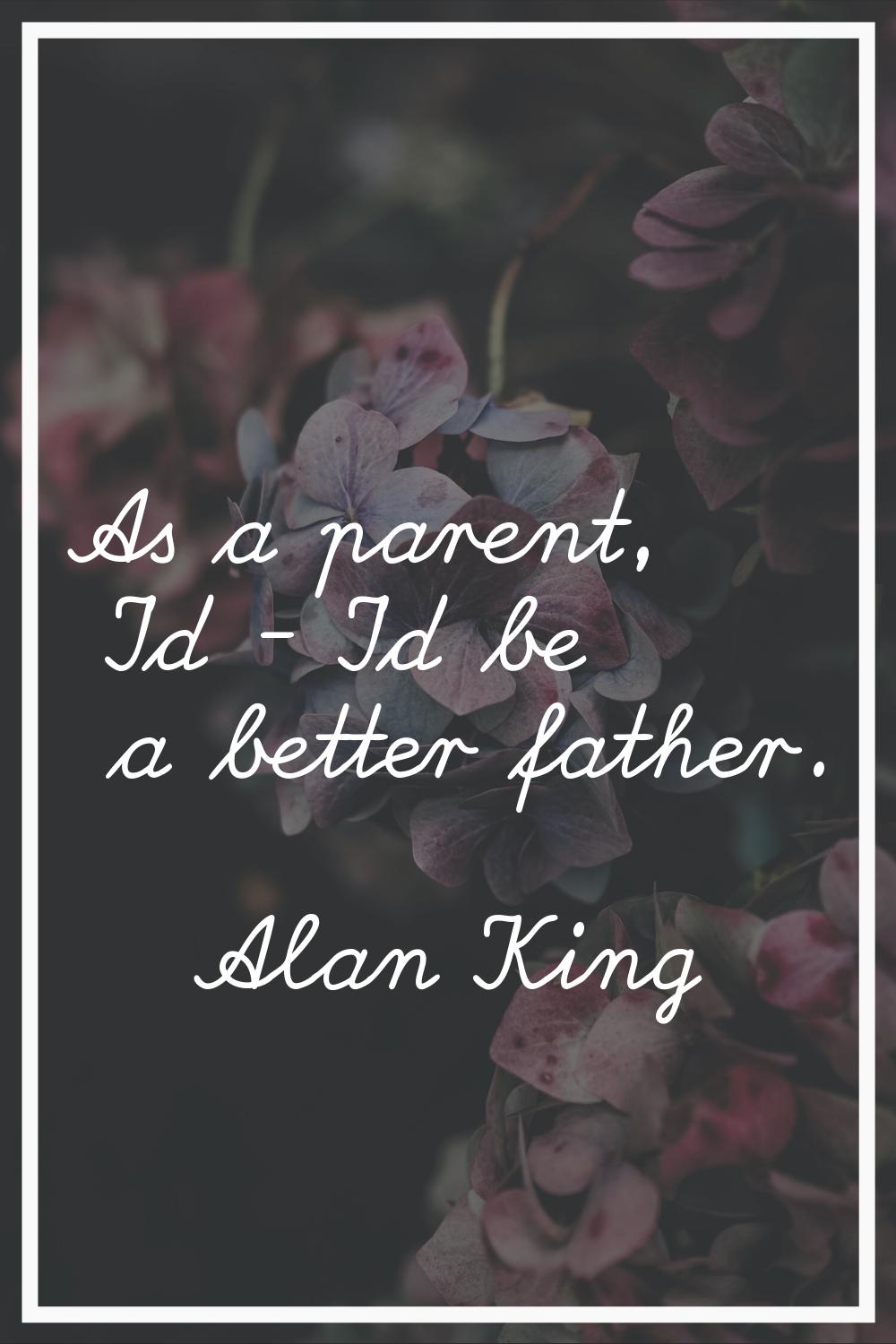 As a parent, I'd - I'd be a better father.