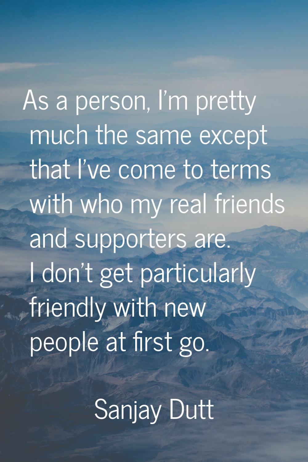 As a person, I'm pretty much the same except that I've come to terms with who my real friends and s