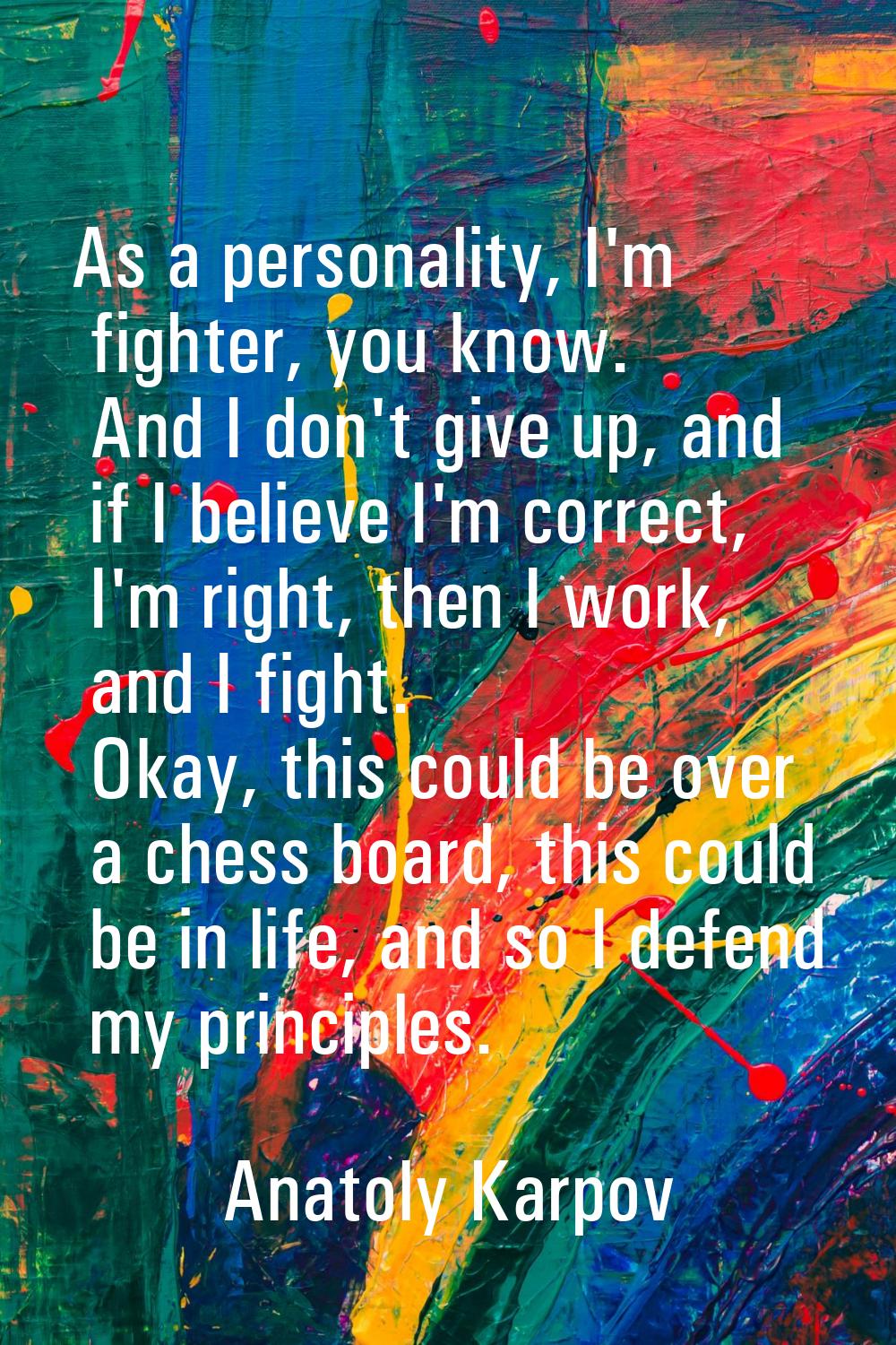 As a personality, I'm fighter, you know. And I don't give up, and if I believe I'm correct, I'm rig