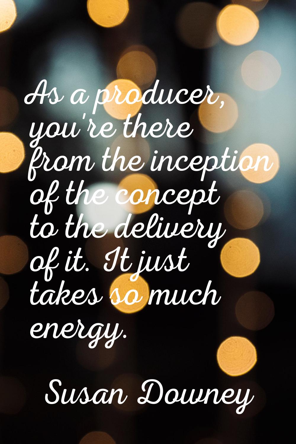 As a producer, you're there from the inception of the concept to the delivery of it. It just takes 