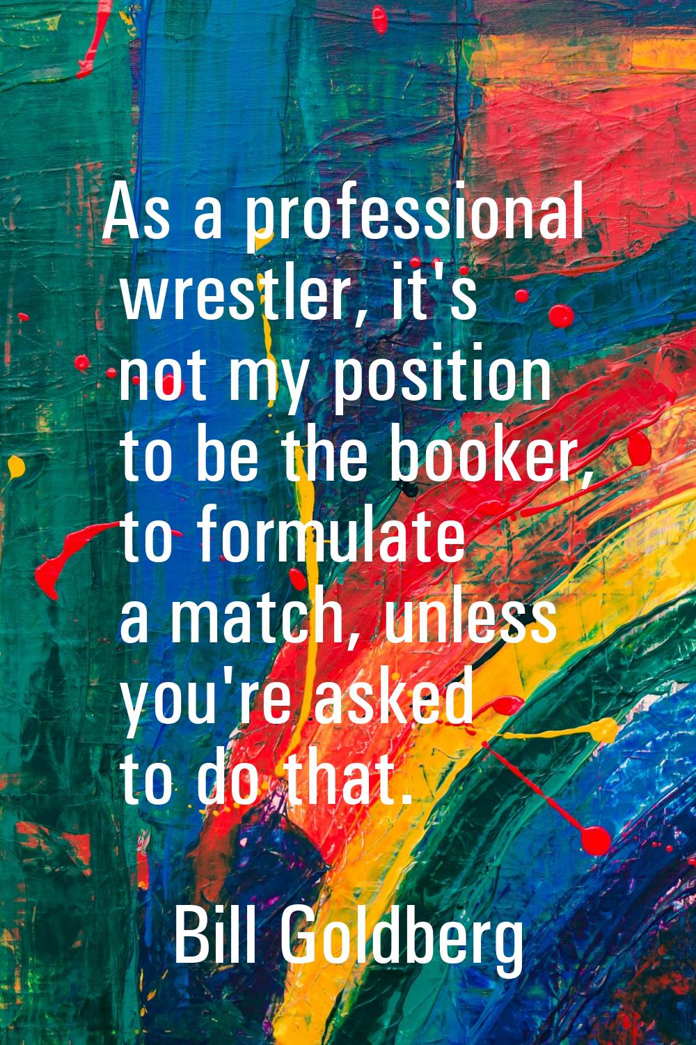 As a professional wrestler, it's not my position to be the booker, to formulate a match, unless you
