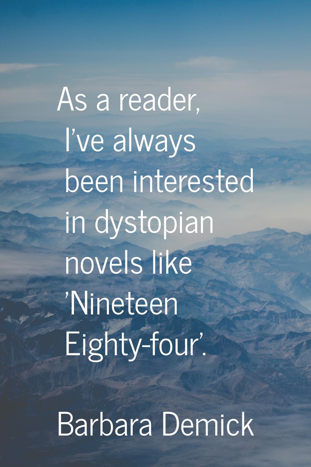 As a reader, I've always been interested in dystopian novels like 'Nineteen Eighty-four'.