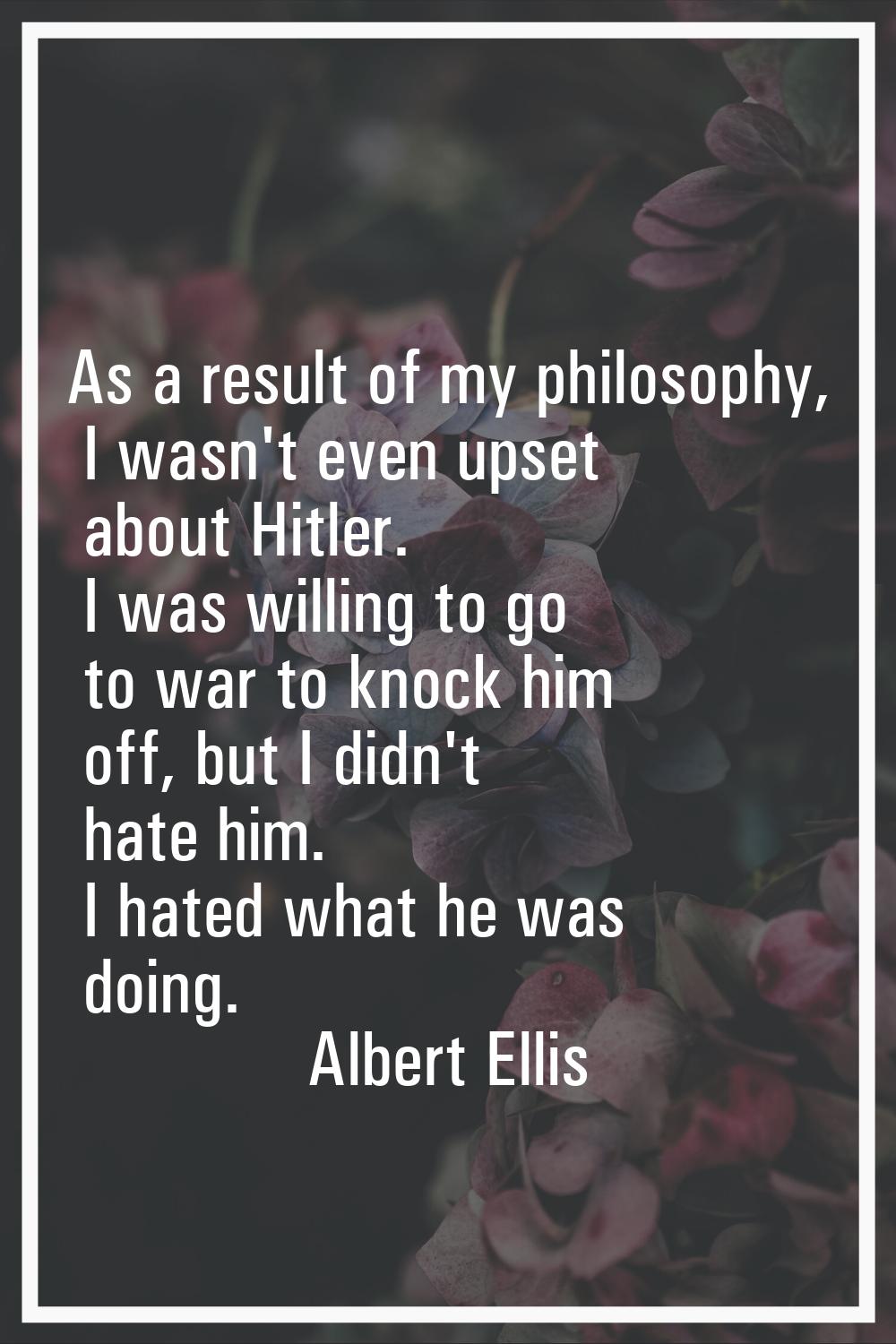 As a result of my philosophy, I wasn't even upset about Hitler. I was willing to go to war to knock