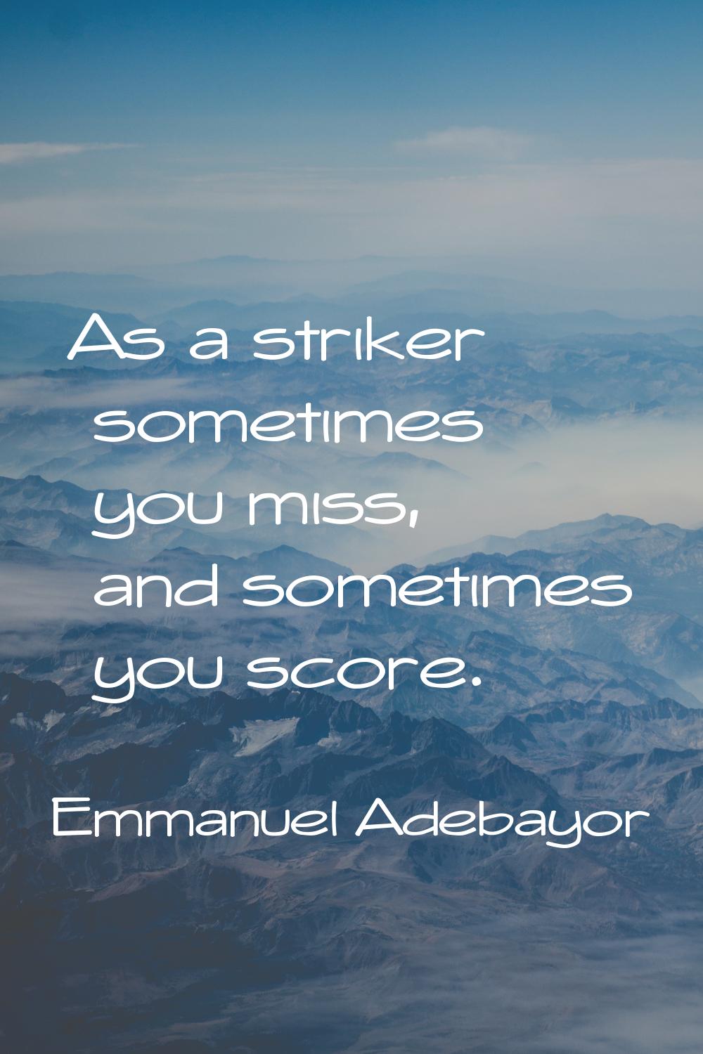 As a striker sometimes you miss, and sometimes you score.