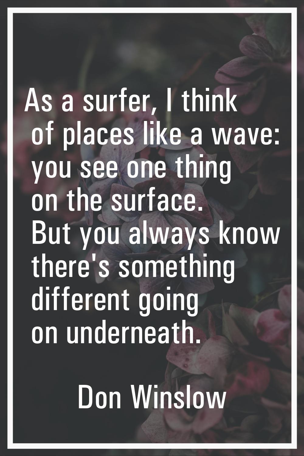 As a surfer, I think of places like a wave: you see one thing on the surface. But you always know t